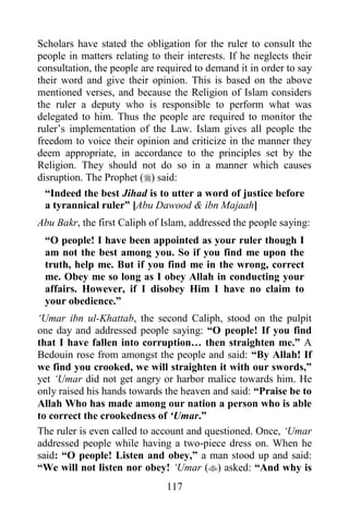 Scholars have stated the obligation for the ruler to consult the
people in matters relating to their interests. If he neglects their
consultation, the people are required to demand it in order to say
their word and give their opinion. This is based on the above
mentioned verses, and because the Religion of Islam considers
the ruler a deputy who is responsible to perform what was
delegated to him. Thus the people are required to monitor the
ruler‟s implementation of the Law. Islam gives all people the
freedom to voice their opinion and criticize in the manner they
deem appropriate, in accordance to the principles set by the
Religion. They should not do so in a manner which causes
disruption. The Prophet () said:
  “Indeed the best Jihad is to utter a word of justice before
  a tyrannical ruler” [Abu Dawood & ibn Majaah]
Abu Bakr, the first Caliph of Islam, addressed the people saying:
 “O people! I have been appointed as your ruler though I
 am not the best among you. So if you find me upon the
 truth, help me. But if you find me in the wrong, correct
 me. Obey me so long as I obey Allah in conducting your
 affairs. However, if I disobey Him I have no claim to
 your obedience.”
„Umar ibn ul-Khattab, the second Caliph, stood on the pulpit
one day and addressed people saying: “O people! If you find
that I have fallen into corruption… then straighten me.” A
Bedouin rose from amongst the people and said: “By Allah! If
we find you crooked, we will straighten it with our swords,”
yet „Umar did not get angry or harbor malice towards him. He
only raised his hands towards the heaven and said: “Praise be to
Allah Who has made among our nation a person who is able
to correct the crookedness of „Umar.”
The ruler is even called to account and questioned. Once, „Umar
addressed people while having a two-piece dress on. When he
said: “O people! Listen and obey,” a man stood up and said:
“We will not listen nor obey! „Umar () asked: “And why is
                               117
 