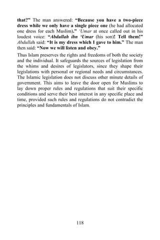 that?” The man answered: “Because you have a two-piece
dress while we only have a single piece one (he had allocated
one dress for each Muslim).” „Umar at once called out in his
loudest voice: “Abdullah ibn „Umar (his son)! Tell them!”
Abdullah said: “It is my dress which I gave to him.” The man
then said: “Now we will listen and obey.”
Thus Islam preserves the rights and freedoms of both the society
and the individual. It safeguards the sources of legislation from
the whims and desires of legislators, since they shape their
legislations with personal or regional needs and circumstances.
The Islamic legislation does not discuss other minute details of
government. This aims to leave the door open for Muslims to
lay down proper rules and regulations that suit their specific
conditions and serve their best interest in any specific place and
time, provided such rules and regulations do not contradict the
principles and fundamentals of Islam.




                               118
 
