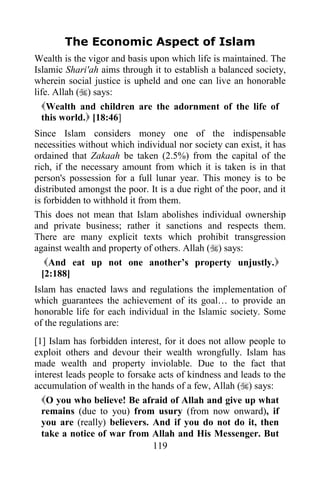 The Economic Aspect of Islam
Wealth is the vigor and basis upon which life is maintained. The
Islamic Shari'ah aims through it to establish a balanced society,
wherein social justice is upheld and one can live an honorable
life. Allah () says:
  Wealth and children are the adornment of the life of
  this world. [18:46]
Since Islam considers money one of the indispensable
necessities without which individual nor society can exist, it has
ordained that Zakaah be taken (2.5%) from the capital of the
rich, if the necessary amount from which it is taken is in that
person's possession for a full lunar year. This money is to be
distributed amongst the poor. It is a due right of the poor, and it
is forbidden to withhold it from them.
This does not mean that Islam abolishes individual ownership
and private business; rather it sanctions and respects them.
There are many explicit texts which prohibit transgression
against wealth and property of others. Allah () says:
   And eat up not one another‟s property unjustly.
  [2:188]
Islam has enacted laws and regulations the implementation of
which guarantees the achievement of its goal… to provide an
honorable life for each individual in the Islamic society. Some
of the regulations are:
[1] Islam has forbidden interest, for it does not allow people to
exploit others and devour their wealth wrongfully. Islam has
made wealth and property inviolable. Due to the fact that
interest leads people to forsake acts of kindness and leads to the
accumulation of wealth in the hands of a few, Allah () says:
  O you who believe! Be afraid of Allah and give up what
  remains (due to you) from usury (from now onward), if
  you are (really) believers. And if you do not do it, then
  take a notice of war from Allah and His Messenger. But
                               119
 