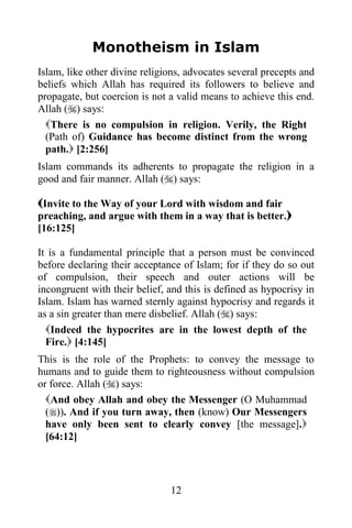 Monotheism in Islam
Islam, like other divine religions, advocates several precepts and
beliefs which Allah has required its followers to believe and
propagate, but coercion is not a valid means to achieve this end.
Allah () says:
  There is no compulsion in religion. Verily, the Right
  (Path of) Guidance has become distinct from the wrong
  path. [2:256]
Islam commands its adherents to propagate the religion in a
good and fair manner. Allah () says:

Invite to the Way of your Lord with wisdom and fair
preaching, and argue with them in a way that is better.
[16:125]

It is a fundamental principle that a person must be convinced
before declaring their acceptance of Islam; for if they do so out
of compulsion, their speech and outer actions will be
incongruent with their belief, and this is defined as hypocrisy in
Islam. Islam has warned sternly against hypocrisy and regards it
as a sin greater than mere disbelief. Allah () says:
  Indeed the hypocrites are in the lowest depth of the
  Fire. [4:145]
This is the role of the Prophets: to convey the message to
humans and to guide them to righteousness without compulsion
or force. Allah () says:
  And obey Allah and obey the Messenger (O Muhammad
  ()). And if you turn away, then (know) Our Messengers
  have only been sent to clearly convey [the message].
  [64:12]




                               12
 