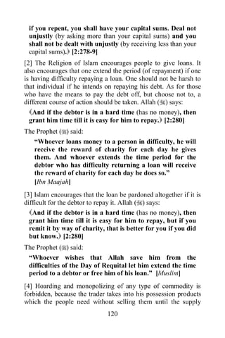 if you repent, you shall have your capital sums. Deal not
 unjustly (by asking more than your capital sums) and you
 shall not be dealt with unjustly (by receiving less than your
 capital sums). [2:278-9]
[2] The Religion of Islam encourages people to give loans. It
also encourages that one extend the period (of repayment) if one
is having difficulty repaying a loan. One should not be harsh to
that individual if he intends on repaying his debt. As for those
who have the means to pay the debt off, but choose not to, a
different course of action should be taken. Allah () says:
  And if the debtor is in a hard time (has no money), then
  grant him time till it is easy for him to repay. [2:280]
The Prophet () said:
   “Whoever loans money to a person in difficulty, he will
   receive the reward of charity for each day he gives
   them. And whoever extends the time period for the
   debtor who has difficulty returning a loan will receive
   the reward of charity for each day he does so.”
   [Ibn Maajah]
[3] Islam encourages that the loan be pardoned altogether if it is
difficult for the debtor to repay it. Allah () says:
  And if the debtor is in a hard time (has no money), then
  grant him time till it is easy for him to repay, but if you
  remit it by way of charity, that is better for you if you did
  but know. [2:280]
The Prophet () said:
 “Whoever wishes that Allah save him from the
 difficulties of the Day of Requital let him extend the time
 period to a debtor or free him of his loan.” [Muslim]
[4] Hoarding and monopolizing of any type of commodity is
forbidden, because the trader takes into his possession products
which the people need without selling them until the supply
                               120
 