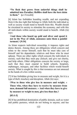 “No flesh that grows from unlawful things shall be
 admitted into Paradise; Hellfire shall have the best claim
 to them.” [at-Tirmidhi]
[6] Islam has forbidden hoarding wealth, and not expending
from it the due right that belongs to Allah; both the individual as
well as society would stand to benefit from this. Wealth should
be circulated in society to stimulate the economy, and with this
all individuals within society would stand to benefit. Allah ()
says:
  And those who hoard up gold and silver and spend it
  not in the Way of Allah, announce unto them a painful
  torment. [9:34]
As Islam respects individual ownership, it imposes rights and
duties therein. Among these are obligations which concern and
relate to the owner himself, such that he must take care of
himself and his dependants; relatives and those who he must
upkeep. There are other rights which concern the individuals in
society, such that they must pay Zakaah, and give out charity,
and help others. Other obligations concern the society at large,
such that they must expend to build schools, hospitals,
orphanages, mosques, and other facilities which would benefit
society. What is sought by this is that resources are not amassed
in the hands of a few within society.
[7] It has forbidden giving less in measure and weight, for it is a
type of theft, treachery and deception. Allah () says:
  Woe to those who give less in measure and weight. *
  Those who, when they have to receive by measure from
  men, demand full measure. * And when they have to give
  by measure or weight to men, give less than due.
 [83:1-3]
[8] It has prohibited domination of public domain, such as water
and public pastures, which do not belong to anyone; and has
                               122
 