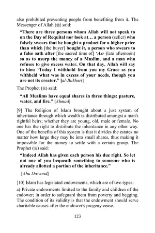 also prohibited preventing people from benefiting from it. The
Messenger of Allah () said:
  “There are three persons whom Allah will not speak to
  on the Day of Requital nor look at… a person (seller) who
  falsely swears that he bought a product for a higher price
  than which [the buyer] bought it, a person who swears to
  a false oath after [the sacred time of] „Asr (late afternoon)
  so as to usurp the money of a Muslim, and a man who
  refuses to give excess water. On that day, Allah will say
  to him: „Today I withhold from you my Grace as you
  withheld what was in excess of your needs, though you
  are not its creator.” [al-Bukhari]
The Prophet () said:
 “All Muslims have equal shares in three things: pasture,
 water, and fire.” [Ahmad]
[9] The Religion of Islam brought about a just system of
inheritance through which wealth is distributed amongst a man's
rightful heirs; whether they are young, old, male or female. No
one has the right to distribute the inheritance in any other way.
One of the benefits of this system is that it divides the estates no
matter how large they may be into small shares, thus making it
impossible for the money to settle with a certain group. The
Prophet () said:
  “Indeed Allah has given each person his due right. So let
  not one of you bequeath something to someone who is
  already allotted a portion of the inheritance.”
  [Abu Dawood]
[10] Islam has legislated endowments, which are of two types:
a) Private endowments limited to the family and children of the
endower; in order to safeguard them from poverty and begging.
The condition of its validity is that the endowment should serve
charitable causes after the endower's progeny cease.

                                123
 