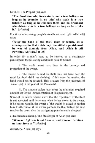 b) Theft. The Prophet () said:
  “The fornicator who fornicates is not a true believer so
  long as he commits it, no thief who steals is a true
  believer as long as he commits theft, and no drunkard
  who drinks wine is a true believer as long as he drinks
  it.” [Muslim]
For it includes taking people's wealth without right. Allah ()
says:
  Sever the hand of the thief, male or female, as a
  recompense for that which they committed, a punishment
  by way of example from Allah. And Allah is All
  Powerful, All Wise. [5:38]
In order for a man's hand to be severed as a castigatory
punishment, the following conditions have to be met:
        i. The wealth must have been in the custody and
protection of the owner.
       ii. The motive behind the theft must not have been the
need for food, drink, or clothing. If this were the motive, the
hand would not be severed. This is taken from the judgment of
„Umar () in the year of the Ramaadah.
        iii. The amount stolen must meet the minimum required
amount set for the implementation of this punishment.
Some of the scholars have stated that the repentance of the thief
is not accepted until he returns what he has stolen to its owner.
If he has no wealth, the owner of the wealth is asked to pardon
him. Furthermore, if the owner pardons the thief before the case
reaches the court, then the castigatory punishment is dropped.
c) Deceit and cheating. The Messenger of Allah () said:
  “Whoever fights us is not from us, and whoever deceives
  us is not from us.” [Muslim]
d) Bribery. Allah () says:
                              125
 