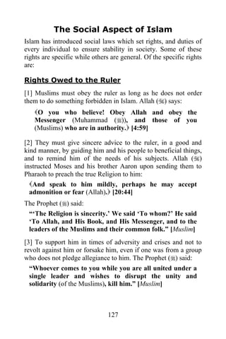 The Social Aspect of Islam
Islam has introduced social laws which set rights, and duties of
every individual to ensure stability in society. Some of these
rights are specific while others are general. Of the specific rights
are:

Rights Owed to the Ruler
[1] Muslims must obey the ruler as long as he does not order
them to do something forbidden in Islam. Allah () says:
   O you who believe! Obey Allah and obey the
   Messenger (Muhammad ()), and those of you
   (Muslims) who are in authority. [4:59]

[2] They must give sincere advice to the ruler, in a good and
kind manner, by guiding him and his people to beneficial things,
and to remind him of the needs of his subjects. Allah ()
instructed Moses and his brother Aaron upon sending them to
Pharaoh to preach the true Religion to him:
  And speak to him mildly, perhaps he may accept
  admonition or fear (Allah). [20:44]
The Prophet () said:
 “„The Religion is sincerity.‟ We said „To whom?‟ He said
 „To Allah, and His Book, and His Messenger, and to the
 leaders of the Muslims and their common folk.” [Muslim]
[3] To support him in times of adversity and crises and not to
revolt against him or forsake him, even if one was from a group
who does not pledge allegiance to him. The Prophet () said:
 “Whoever comes to you while you are all united under a
 single leader and wishes to disrupt the unity and
 solidarity (of the Muslims), kill him.” [Muslim]



                                127
 