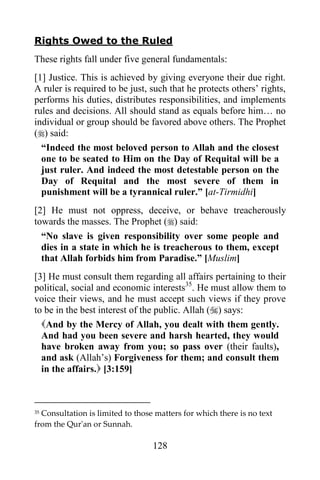 Rights Owed to the Ruled
These rights fall under five general fundamentals:
[1] Justice. This is achieved by giving everyone their due right.
A ruler is required to be just, such that he protects others‟ rights,
performs his duties, distributes responsibilities, and implements
rules and decisions. All should stand as equals before him… no
individual or group should be favored above others. The Prophet
() said:
  “Indeed the most beloved person to Allah and the closest
  one to be seated to Him on the Day of Requital will be a
  just ruler. And indeed the most detestable person on the
  Day of Requital and the most severe of them in
  punishment will be a tyrannical ruler.” [at-Tirmidhi]
[2] He must not oppress, deceive, or behave treacherously
towards the masses. The Prophet () said:
  “No slave is given responsibility over some people and
  dies in a state in which he is treacherous to them, except
  that Allah forbids him from Paradise.” [Muslim]
[3] He must consult them regarding all affairs pertaining to their
political, social and economic interests35. He must allow them to
voice their views, and he must accept such views if they prove
to be in the best interest of the public. Allah () says:
  And by the Mercy of Allah, you dealt with them gently.
  And had you been severe and harsh hearted, they would
  have broken away from you; so pass over (their faults),
  and ask (Allah‟s) Forgiveness for them; and consult them
  in the affairs. [3:159]



35Consultation is limited to those matters for which there is no text
from the Qur'an or Sunnah.

                                  128
 