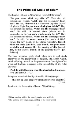 The Principal Goals of Islam
The Prophet () said in Mina2 in his Farewell Pilgrimage3:
 “Do you know which day this is?” They (i.e. his
 companions) replied, “Allah and His Messenger know
 best.” He said, “Indeed this is a sacred Day (the Day of
 „Arafah in Hajj). Do you know which place this is?” They
 (his companions) replied, “Allah and His Messenger know
 best.” He said, “A sacred place (Mecca and its
 surroundings). Do you know which month this is?” They
 (his companions) replied, “Allah and His Messenger know
 best.” He said, “A sacred month (the month of Dhul-
 Hijjah, the 12th month of the Islamic Calendar). Indeed,
 Allah has made your lives, your wealth, and your honor
 inviolable and sacred, like the sanctity of this [sacred]
 day, in this [sacred] month, in this [sacred] place.” [al-
 Bukhari]
The most important goals which Islam calls to and utterly
preserves are the preservation of religion, life, honor, wealth,
mind, offspring, as well as the preservation of the rights of the
weak and disabled. In regards to the inviolability of life, Allah
() says:
  And do not kill anyone who Allah has forbidden, except
  for a just cause. [17:33]
In regards to the inviolability of wealth, Allah () says:
     Eat not up your property among yourselves unjustly.
                                                          [2:188]
In reference to the sanctity of honor, Allah () says:



2   Mina: a valley within the sacred precincts of Makkah.
3   The last and only Pilgrimage, or Hajj, of the Prophet ().

                                     13
 