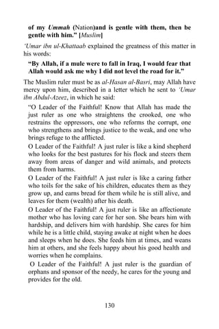 of my Ummah (Nation)and is gentle with them, then be
 gentle with him.” [Muslim]
„Umar ibn ul-Khattaab explained the greatness of this matter in
his words:
  “By Allah, if a mule were to fall in Iraq, I would fear that
  Allah would ask me why I did not level the road for it.”
The Muslim ruler must be as al-Hasan al-Basri, may Allah have
mercy upon him, described in a letter which he sent to „Umar
ibn Abdul-Azeez, in which he said:
  “O Leader of the Faithful! Know that Allah has made the
  just ruler as one who straightens the crooked, one who
  restrains the oppressors, one who reforms the corrupt, one
  who strengthens and brings justice to the weak, and one who
  brings refuge to the afflicted.
  O Leader of the Faithful! A just ruler is like a kind shepherd
  who looks for the best pastures for his flock and steers them
  away from areas of danger and wild animals, and protects
  them from harms.
  O Leader of the Faithful! A just ruler is like a caring father
  who toils for the sake of his children, educates them as they
  grow up, and earns bread for them while he is still alive, and
  leaves for them (wealth) after his death.
  O Leader of the Faithful! A just ruler is like an affectionate
  mother who has loving care for her son. She bears him with
  hardship, and delivers him with hardship. She cares for him
  while he is a little child, staying awake at night when he does
  and sleeps when he does. She feeds him at times, and weans
  him at others, and she feels happy about his good health and
  worries when he complains.
   O Leader of the Faithful! A just ruler is the guardian of
  orphans and sponsor of the needy, he cares for the young and
  provides for the old.


                              130
 
