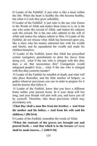 O Leader of the Faithful! A just ruler is like a heart within
the ribs. When the heart is healthy the ribs become healthy,
but when it is sick they grow unhealthy.
O Leader of the Faithful! A just ruler is the one who listens
to the Words of Allah and makes them listen to it, he is the
one who seeks the reward of Allah, and makes his subjects
seek His reward. He is the one who submits to the will of
Allah and makes his subject submit to Him. O Leader of the
Faithful, do not misuse what Allah has bestowed upon you,
like a slave who his master entrusted him with his wealth
and family, and he squandered the wealth and made his
children homeless.
 O Leader of the Faithful, know that Allah has prescribed
certain castigatory punishments to deter his slaves from
doing evil…what if the one who is charged with this duty
does a sin that necessitates this? Castigations would
safeguard people's lives… what if the one who is charged
with this duty commits murder?
 O Leader of the Faithful be mindful of death, and what will
take place thereafter, and the little number of helpers; so
gather whatever provisions you can in order to prepare for it
and the horrors that follow it.
 O Leader of the Faithful, know that you have a different
home unlike your present home. In it your sleep will last
long, and your friends will part with you, and leave you all
by yourself. Therefore, take those provisions which may
accompany you.
That Day shall a man flee from his brother. * And from
his mother and his father, * And from his wife and his
children. [80:34-6]
O Leader of the Faithful, remember the words of Allah:
When the contents of the graves are brought out and
poured forth. * And that which is in the breasts (of men)
shall be made known… [100:9-10]
                            131
 