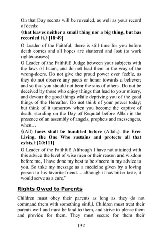 On that Day secrets will be revealed, as well as your record
 of deeds:
 that leaves neither a small thing nor a big thing, but has
 recorded it. [18:49]
 O Leader of the Faithful, there is still time for you before
 death comes and all hopes are shattered and lost (to work
 righteousness).
 O Leader of the Faithful! Judge between your subjects with
 the laws of Islam, and do not lead them in the way of the
 wrong-doers. Do not give the proud power over feeble, as
 they do not observe any pacts or honor towards a believer;
 and so that you should not bear the sins of others. Do not be
 deceived by those who enjoy things that lead to your misery,
 and devour the good things while depriving you of the good
 things of the Hereafter. Do not think of your power today;
 but think of it tomorrow when you become the captive of
 death, standing on the Day of Requital before Allah in the
 presence of an assembly of angels, prophets and messengers,
 when…
 (All) faces shall be humbled before (Allah,) the Ever
 Living, the One Who sustains and protects all that
 exists. [20:111]
 O Leader of the Faithful! Although I have not attained with
 this advice the level of wise men or their reason and wisdom
 before me, I have done my best to be sincere in my advice to
 you. So take my message as a medicine given by a loving
 person to his favorite friend… although it has bitter taste, it
 would serve as a cure.”

Rights Owed to Parents
Children must obey their parents as long as they do not
command them with something sinful. Children must treat their
parents well and must be kind to them, and strive to please them
and provide for them. They must secure for them their

                              132
 