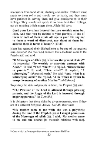 necessities from food, drink, clothing and shelter. Children must
speak to them softly and should not be harsh, and they must
have patience in serving them and give consideration to their
feelings. They should not speak ill to them, hurt their feelings,
nor do anything which angers them. Allah () says:
     And your Lord has decreed that you worship none but
     Him. And that you be dutiful to your parents. If one of
     them or both of them attain old age in your life, say not
     to them a word of disrespect, nor shout at them but
     address them in terms of honor. [17:23]
Islam has regarded their disobedience to be one of the greatest
sins. Abdullah ibn „Amr () narrated that a Bedouin came to the
Prophet () and said:
     “O Messenger of Allah (), what are the gravest of sins?”
     He responded: “To worship or associate partners with
     Allah.” He said, “Then what?” He replied, “Disobedience
     to parents.” He said, “Then what?” He replied, “A
     submerging36 (ghamoos) oath.” He said, “And what is a
     submerging oath?” He replied, “A lie which is sworn to
     usurp the money of another Muslim.” [al-Bukhari]
To portray the status of parents in Islam, the Prophet () said:
     “The Pleasure of the Lord is attained through pleasing
     parents, and the Anger of the Lord is incurred through
     angering parents.” [at-Tirmidhi]
It is obligatory that these rights be given to parents, even if they
are of a different Religion. Asmaa´ bint Abi Bakr said:
     “My mother came to me while she was a polytheist
     during the time of the Prophet () so I sought permission
     of the Messenger of Allah (). I said, „My mother came
     to me and she desires [to maintain relations with me].


36   One which submerges its swearer into sin or Hellfire.
                                    133
 