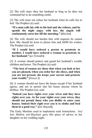 [2] The wife must obey her husband as long as he does not
command her to do something sinful.
[3] The wife must not refuse her husband when he calls her to
bed. The Prophet () said:
  “If a man calls his wife to his bed and she refuses, and he
  spends the night angry with her, the angels will
  continuously curse her till the morning.” [Muslim]
[4] The wife should not burden him with requests he cannot
bear. She should be keen to please him and fulfill his wishes.
The Prophet () said:
  “If I would have ordered a person to prostrate to
  another, I would have ordered a woman to prostrate to
  her husband.” [at-Tirmidhi]
[5] A woman should protect and guard her husband‟s wealth,
children and honor. The Prophet () said:
   “The best of women are those that when you look at her
  you are pleased, when you order her she obeys, and when
  you are not present, she keeps your secrets and protects
  your wealth.” [Nasaa`i]
[6] A woman should not leave the house except if her husband
agrees, and not to permit into his house anyone whom he
dislikes. The Prophet (), said:
  “Indeed you have rights over your wives and they have
  rights over you. As for your rights over your wives, they
  should not permit those who you dislike to enter your
  houses. Indeed their right over you is to clothe and feed
  them in a good way.” [ibn Majaah]
The Early Muslims used to implement such instructions. „Awf
bint Muhlim ash-Shaybani gave this piece of advice to her
daughter on her wedding night:


                             135
 