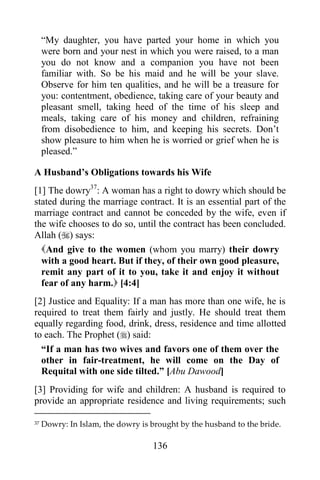 “My daughter, you have parted your home in which you
     were born and your nest in which you were raised, to a man
     you do not know and a companion you have not been
     familiar with. So be his maid and he will be your slave.
     Observe for him ten qualities, and he will be a treasure for
     you: contentment, obedience, taking care of your beauty and
     pleasant smell, taking heed of the time of his sleep and
     meals, taking care of his money and children, refraining
     from disobedience to him, and keeping his secrets. Don‟t
     show pleasure to him when he is worried or grief when he is
     pleased.”

A Husband‟s Obligations towards his Wife
[1] The dowry37: A woman has a right to dowry which should be
stated during the marriage contract. It is an essential part of the
marriage contract and cannot be conceded by the wife, even if
the wife chooses to do so, until the contract has been concluded.
Allah () says:
  And give to the women (whom you marry) their dowry
  with a good heart. But if they, of their own good pleasure,
  remit any part of it to you, take it and enjoy it without
  fear of any harm. [4:4]
[2] Justice and Equality: If a man has more than one wife, he is
required to treat them fairly and justly. He should treat them
equally regarding food, drink, dress, residence and time allotted
to each. The Prophet () said:
  “If a man has two wives and favors one of them over the
  other in fair-treatment, he will come on the Day of
  Requital with one side tilted.” [Abu Dawood]
[3] Providing for wife and children: A husband is required to
provide an appropriate residence and living requirements; such

37   Dowry: In Islam, the dowry is brought by the husband to the bride.

                                   136
 