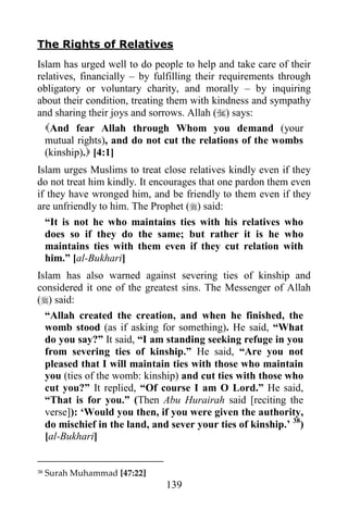 The Rights of Relatives
Islam has urged well to do people to help and take care of their
relatives, financially – by fulfilling their requirements through
obligatory or voluntary charity, and morally – by inquiring
about their condition, treating them with kindness and sympathy
and sharing their joys and sorrows. Allah () says:
  And fear Allah through Whom you demand (your
  mutual rights), and do not cut the relations of the wombs
  (kinship). [4:1]
Islam urges Muslims to treat close relatives kindly even if they
do not treat him kindly. It encourages that one pardon them even
if they have wronged him, and be friendly to them even if they
are unfriendly to him. The Prophet () said:
  “It is not he who maintains ties with his relatives who
  does so if they do the same; but rather it is he who
  maintains ties with them even if they cut relation with
  him.” [al-Bukhari]
Islam has also warned against severing ties of kinship and
considered it one of the greatest sins. The Messenger of Allah
() said:
  “Allah created the creation, and when he finished, the
  womb stood (as if asking for something). He said, “What
  do you say?” It said, “I am standing seeking refuge in you
  from severing ties of kinship.” He said, “Are you not
  pleased that I will maintain ties with those who maintain
  you (ties of the womb: kinship) and cut ties with those who
  cut you?” It replied, “Of course I am O Lord.” He said,
  “That is for you.” (Then Abu Hurairah said [reciting the
  verse]): „Would you then, if you were given the authority,
  do mischief in the land, and sever your ties of kinship.‟ 38)
  [al-Bukhari]


38   Surah Muhammad [47:22]
                              139
 