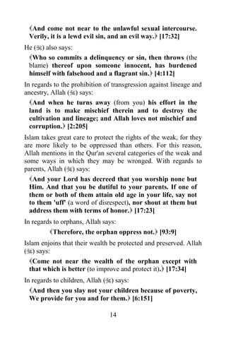 And come not near to the unlawful sexual intercourse.
 Verily, it is a lewd evil sin, and an evil way. [17:32]
He () also says:
 Who so commits a delinquency or sin, then throws (the
 blame) thereof upon someone innocent, has burdened
 himself with falsehood and a flagrant sin. [4:112]
In regards to the prohibition of transgression against lineage and
ancestry, Allah () says:
  And when he turns away (from you) his effort in the
  land is to make mischief therein and to destroy the
  cultivation and lineage; and Allah loves not mischief and
  corruption. [2:205]
Islam takes great care to protect the rights of the weak, for they
are more likely to be oppressed than others. For this reason,
Allah mentions in the Qur'an several categories of the weak and
some ways in which they may be wronged. With regards to
parents, Allah () says:
  And your Lord has decreed that you worship none but
  Him. And that you be dutiful to your parents. If one of
  them or both of them attain old age in your life, say not
  to them 'uff' (a word of disrespect), nor shout at them but
  address them with terms of honor. [17:23]
In regards to orphans, Allah says:
         Therefore, the orphan oppress not. [93:9]
Islam enjoins that their wealth be protected and preserved. Allah
() says:
  Come not near the wealth of the orphan except with
  that which is better (to improve and protect it). [17:34]
In regards to children, Allah () says:
  And then you slay not your children because of poverty,
  We provide for you and for them. [6:151]

                               14
 