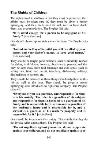 The Rights of Children
The rights owed to children is that they must be protected, their
affairs must be taken care of, they must be given a proper
upbringing, and their needs must be met, such as food, drink,
dress, and accommodation. The Prophet () said:
  “It is sinful enough for a person to be negligent of his
  family.” [Abu Dawood]
One should choose appropriate names for them. The Prophet ()
said:
 “Indeed on the Day of Requital you will be called by your
 names and your father‟s names, so keep good names.”
 [Abu Dawood]
They should be taught good manners, such as modesty, respect
for elders, truthfulness, honesty, obedience to parents, and that
they be kept away from foul language and evil deeds, such as
telling lies, fraud and deceit, treachery, dishonesty, robbery,
disobedience to parents, etc.
They should be educated in those things which help them in this
life as well as the next. They should be given a proper
upbringing, and introduced to righteous company. The Prophet
() said:
  “Everyone of you is a guardian, and responsible for what
  is in his custody. The ruler is a guardian of his subjects
  and responsible for them; a husband is a guardian of his
  family and is responsible for it; a woman is a guardian of
  her husband‟s house and is responsible for it, and a
  servant is a guardian of his master‟s property and is
  responsible for it.” [al-Bukhari]
One should be keen about their safety. This entails that they do
not invoke Allah against them. The Prophet () said:
 “Do not supplicate against yourselves, do not supplicate
 against your children, and do not supplicate against your

                              140
 