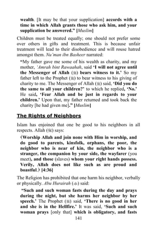 wealth. [It may be that your supplication] accords with a
 time in which Allah grants those who ask him, and your
 supplication be answered.” [Muslim]
Children must be treated equally; one should not prefer some
over others in gifts and treatment. This is because unfair
treatment will lead to their disobedience and will rouse hatred
amongst them. Nu‟man ibn Basheer narrated:
  “My father gave me some of his wealth as charity, and my
  mother, „Amrah bint Rawaahah, said „I will not agree until
  the Messenger of Allah () bears witness to it.‟ So my
  father left to the Prophet () to bear witness to his giving of
  charity to me. The Messenger of Allah () said, „Did you do
  the same to all your children?‟ to which he replied, „No.‟
  He said, „Fear Allah and be just in regards to your
  children.‟ Upon that, my father returned and took back the
  charity [he had given me].” [Muslim]

The Rights of Neighbors
Islam has enjoined that one be good to his neighbors in all
respects. Allah () says:
 Worship Allah and join none with Him in worship, and
 do good to parents, kinsfolk, orphans, the poor, the
 neighbor who is near of kin, the neighbor who is a
 stranger, the companion by your side, the wayfarer (you
 meet), and those (slaves) whom your right hands possess.
 Verily, Allah does not like such as are proud and
 boastful. [4:36]
The Religion has prohibited that one harm his neighbor, verbally
or physically. Abu Hurairah () said:
   “Such and such woman fasts during the day and prays
  during the night, but she harms her neighbor by her
  speech.‟ The Prophet () said, „There is no good in her
  and she is in the Hellfire.‟ It was said, „Such and such
  woman prays [only that] which is obligatory, and fasts
                              141
 