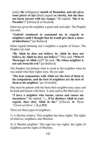 [only] the [obligatory] month of Ramadan, and she gives
 some pieces of Iqit (dried yogurt) as charity, but she does
 not harm anyone with her tongue.‟ He replied, „She is in
 Paradise‟.” [Ahmad & al-Haakim]
Islam has given the neighbor a great rank and right. The Prophet
() said:
  “Gabriel continued to command me in regards to
  neighbors until I thought that he would give them a share
  of inheritance.” [al-Bukhari]
Islam regards harming one‟s neighbor a negater of Imaan. The
Prophet () said:
  “By Allah he does not believe, by Allah he does not
  believe, by Allah he does not believe.” They said, “Who O
  Messenger of Allah ()?” He said, “He whose neighbor is
  not safe from his evil.” [al-Bukhari]
The Prophet () defined what is owed to the neighbor when he
was asked what their rights were. He () said:
 'The best companions with Allah are the best of them to
 his companions, and the best of neighbors are the best of
 them to his neighbor.' [at-Tirmidthi]
One must be patient with the harm their neighbor may cause and
be kind and lenient with them. A man said to Ibn Mas'ood ():
 “I have a neighbor who harms, curses and causes me
 uneasiness.” He replied, “… If he disobeys Allah in your
 regard, then obey Allah in his.” [Ghazali, in 'Ihyaa
 „Uloom-ud-Deen', v.2, p.212]
There are three types of neighbors:
1) A Muslim relative. This neighbor has three rights: The rights
of relatives, neighbors, and Muslims.
2) A Muslim neighbor. This type has two rights: the rights of
neighbors and the rights of Muslims.

                              142
 