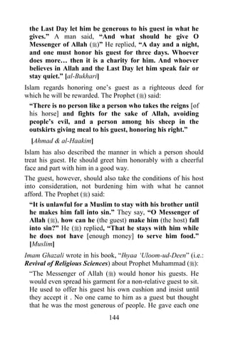 the Last Day let him be generous to his guest in what he
 gives.” A man said, “And what should he give O
 Messenger of Allah ()” He replied, “A day and a night,
 and one must honor his guest for three days. Whoever
 does more… then it is a charity for him. And whoever
 believes in Allah and the Last Day let him speak fair or
 stay quiet.” [al-Bukhari]
Islam regards honoring one‟s guest as a righteous deed for
which he will be rewarded. The Prophet () said:
  “There is no person like a person who takes the reigns [of
  his horse] and fights for the sake of Allah, avoiding
  people‟s evil, and a person among his sheep in the
  outskirts giving meal to his guest, honoring his right.”
  [Ahmad & al-Haakim]
Islam has also described the manner in which a person should
treat his guest. He should greet him honorably with a cheerful
face and part with him in a good way.
The guest, however, should also take the conditions of his host
into consideration, not burdening him with what he cannot
afford. The Prophet () said:
  “It is unlawful for a Muslim to stay with his brother until
  he makes him fall into sin.” They say, “O Messenger of
  Allah (), how can he (the guest) make him (the host) fall
  into sin?” He () replied, “That he stays with him while
  he does not have [enough money] to serve him food.”
  [Muslim]
Imam Ghazali wrote in his book, “Ihyaa „Uloom-ud-Deen” (i.e.:
Revival of Religious Sciences) about Prophet Muhammad ():
  “The Messenger of Allah () would honor his guests. He
  would even spread his garment for a non-relative guest to sit.
  He used to offer his guest his own cushion and insist until
  they accept it . No one came to him as a guest but thought
  that he was the most generous of people. He gave each one
                              144
 