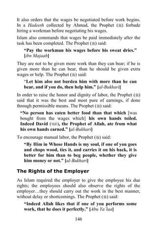 It also orders that the wages be negotiated before work begins.
In a Hadeeth collected by Ahmad, the Prophet () forbade
hiring a workman before negotiating his wages.
Islam also commands that wages be paid immediately after the
task has been completed. The Prophet () said:
    “Pay the workman his wages before his sweat dries.”
    [ibn Majaah]
They are not to be given more work than they can bear; if he is
given more than he can bear, than he should be given extra
wages or help. The Prophet () said:
    “Let him also not burden him with more than he can
    bear, and if you do, then help him.” [al-Bukhari]
In order to raise the honor and dignity of labor, the Prophet ()
said that it was the best and most pure of earnings, if done
through permissible means. The Prophet () said:
  “No person has eaten better food than that which [was
  bought from the wages which] his own hands toiled.
  Indeed David (), the Prophet of Allah, ate from what
  his own hands earned.” [al-Bukhari]
To encourage manual labor, the Prophet () said:
   “By Him in Whose Hands is my soul, if one of you goes
   and chops wood, ties it, and carries it on his back, it is
   better for him than to beg people, whether they give
   him money or not.” [al-Bukhari]

The Rights of the Employer
As Islam required the employer to give the employee his due
rights; the employees should also observe the rights of the
employer…they should carry out the work in the best manner,
without delay or shortcomings. The Prophet () said:
    “Indeed Allah likes that if one of you performs some
    work, that he does it perfectly.” [Abu Ya‟laa]

                              146
 