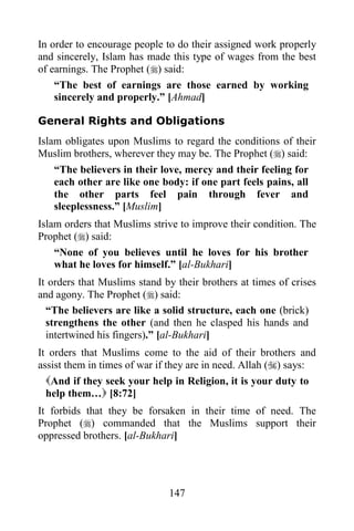 In order to encourage people to do their assigned work properly
and sincerely, Islam has made this type of wages from the best
of earnings. The Prophet () said:
    “The best of earnings are those earned by working
    sincerely and properly.” [Ahmad]

General Rights and Obligations
Islam obligates upon Muslims to regard the conditions of their
Muslim brothers, wherever they may be. The Prophet () said:
    “The believers in their love, mercy and their feeling for
    each other are like one body: if one part feels pains, all
    the other parts feel pain through fever and
    sleeplessness.” [Muslim]
Islam orders that Muslims strive to improve their condition. The
Prophet () said:
    “None of you believes until he loves for his brother
    what he loves for himself.” [al-Bukhari]
It orders that Muslims stand by their brothers at times of crises
and agony. The Prophet () said:
  “The believers are like a solid structure, each one (brick)
  strengthens the other (and then he clasped his hands and
  intertwined his fingers).” [al-Bukhari]
It orders that Muslims come to the aid of their brothers and
assist them in times of war if they are in need. Allah () says:
  And if they seek your help in Religion, it is your duty to
  help them… [8:72]
It forbids that they be forsaken in their time of need. The
Prophet () commanded that the Muslims support their
oppressed brothers. [al-Bukhari]




                              147
 