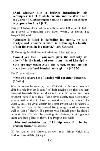 And whoever kills a believer intentionally, his
 recompense is Hell to abide therein, and the Wrath and
 the Curse of Allah are upon him, and a great punishment
 is prepared for him. [4:93]
This prohibition does not include those who kill or are killed in
the process of defending their lives, wealth, or honor. The
Prophet () said:
  “Whoever is killed in defending his money, he is a
  martyr, and whoever is killed in defending his family,
  life, or Religion, he is a martyr.” [Abu Dawood]
[5] Severing familial ties and relations. Allah () says:
  Would you then, if you were given the authority, do
  mischief in the land, and sever your ties of kinship? *
  Such are they whom Allah has cursed, so that He has
  made them deaf and blinded their sight… [47:22-3]
The Prophet () said:
 “One who severs ties of kinship will not enter Paradise.”
 [Muslim]
What is meant by severing ties of kinship is that one does not
visit his relatives or is aloof of their needs; also that one acts
arrogant towards them or does not help the weak and poor
amongst them if he is rich. If one gives charity to a poor person
who is not related to him, he would receive the reward for
charity, but if he gives charity to a poor person who is related to
him, he will receive the reward for joining ties of relation as
well as that of charity. If a person was himself poor, he should
maintain ties of kinship by greeting his relatives, inquiring about
them, and being kind to them. The Prophet () said:
  “Join and maintain ties of kinship, even if it be by
  greeting them.” [al-Bazzar]
[6] Fornication and adultery, as well as all things which may
lead to them. Allah () says:
                               150
 