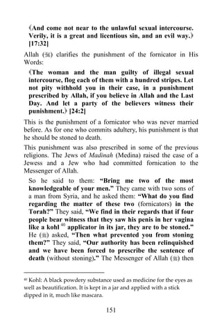 And come not near to the unlawful sexual intercourse.
     Verily, it is a great and licentious sin, and an evil way.
     [17:32]
Allah () clarifies the punishment of the fornicator in His
Words:
 The woman and the man guilty of illegal sexual
 intercourse, flog each of them with a hundred stripes. Let
 not pity withhold you in their case, in a punishment
 prescribed by Allah, if you believe in Allah and the Last
 Day. And let a party of the believers witness their
 punishment. [24:2]
This is the punishment of a fornicator who was never married
before. As for one who commits adultery, his punishment is that
he should be stoned to death.
This punishment was also prescribed in some of the previous
religions. The Jews of Madinah (Medina) raised the case of a
Jewess and a Jew who had committed fornication to the
Messenger of Allah.
  So he said to them: “Bring me two of the most
  knowledgeable of your men.” They came with two sons of
  a man from Syria, and he asked them: “What do you find
  regarding the matter of these two (fornicators) in the
  Torah?” They said, “We find in their regards that if four
  people bear witness that they saw his penis in her vagina
  like a kohl 40 applicator in its jar, they are to be stoned.”
  He () asked, “Then what prevented you from stoning
  them?” They said, “Our authority has been relinquished
  and we have been forced to prescribe the sentence of
  death (without stoning).” The Messenger of Allah () then

40Kohl: A black powdery substance used as medicine for the eyes as
well as beautification. It is kept in a jar and applied with a stick
dipped in it, much like mascara.

                                 151
 