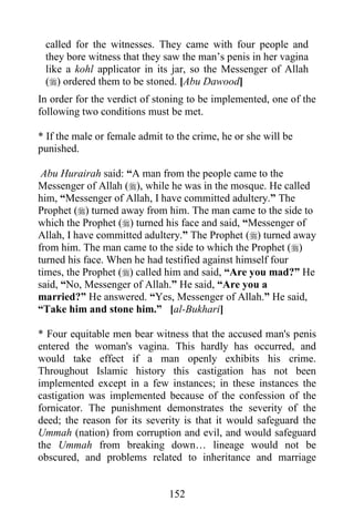 called for the witnesses. They came with four people and
 they bore witness that they saw the man‟s penis in her vagina
 like a kohl applicator in its jar, so the Messenger of Allah
 () ordered them to be stoned. [Abu Dawood]
In order for the verdict of stoning to be implemented, one of the
following two conditions must be met.

* If the male or female admit to the crime, he or she will be
punished.

 Abu Hurairah said: “A man from the people came to the
Messenger of Allah (), while he was in the mosque. He called
him, “Messenger of Allah, I have committed adultery.” The
Prophet () turned away from him. The man came to the side to
which the Prophet () turned his face and said, “Messenger of
Allah, I have committed adultery.” The Prophet () turned away
from him. The man came to the side to which the Prophet ()
turned his face. When he had testified against himself four
times, the Prophet () called him and said, “Are you mad?” He
said, “No, Messenger of Allah.” He said, “Are you a
married?” He answered. “Yes, Messenger of Allah.” He said,
“Take him and stone him.” [al-Bukhari]

* Four equitable men bear witness that the accused man's penis
entered the woman's vagina. This hardly has occurred, and
would take effect if a man openly exhibits his crime.
Throughout Islamic history this castigation has not been
implemented except in a few instances; in these instances the
castigation was implemented because of the confession of the
fornicator. The punishment demonstrates the severity of the
deed; the reason for its severity is that it would safeguard the
Ummah (nation) from corruption and evil, and would safeguard
the Ummah from breaking down… lineage would not be
obscured, and problems related to inheritance and marriage


                               152
 