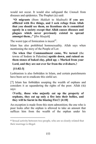 would not occur. It would also safeguard the Ummah from
diseases and epidemics. The Prophet () said:
   “O migrants (from Makkah to Madinah) if you are
  afflicted with five things, and I seek refuge from Allah
  that you should see them, no licentious sin is committed
  openly in a society except that Allah causes diseases and
  plagues which never previously existed to spread
  amongst them...” [Ibn Maajah]
The worst type of fornication is incest41.
Islam has also prohibited homosexuality. Allah says when
mentioning the story of the People of Lot:
  So when Our Commandment came, We turned (the
  towns of Sodom in Palestine) upside down, and rained on
  them stones of baked clay, piled up; * Marked from your
  Lord, and they are not ever far from the evil-doers.
     [11:82-3]
Lesbianism is also forbidden in Islam, and certain punishments
have been set to eradicate this sinful act.
[7] Islam has forbidden usurping the wealth of orphans and
considers it as squandering the rights of the poor. Allah ()
says:
  Verily, those who unjustly eat up the property of
  orphans, they eat up only a fire into their bellies, and
  they will be burnt in the blazing Fire! [4:10]
An exception is made from this stern admonition; the one who is
poor looks after the orphan is allowed to take an amount that
suffices him from the wealth of the orphan under his

41Sexual activity between two people, who are so closely related that
their marriage is illegal.



                                 153
 