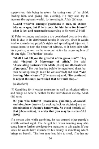 supervision, this being in return for taking care of the child,
feeding him, and giving him clothing. He may also try to
increase the orphan's wealth, by investing it. Allah () says:
  …and whoever amongst guardians is rich, he should
  take no wages, but if he is poor, let him have for himself
  what is just and reasonable (according to his work). [4:6]
[8] False testimony and perjury are considered destructive sins.
This is due to its detrimental results in society, since it would
lead to squandering people‟s rights and spreading of injustice. It
causes harm to both the bearer of witness, as it helps him with
his injustice, as well as the innocent victim by depriving him of
his due right. The Prophet () said:
  “Shall I not tell you the greatest of the grave sins?” They
  said. “Indeed O Messenger of Allah.” He said,
  “Associating partners with Allah [Shirk] and ill-treatment
  of parents.” He was leaning (while he mentioned that), but
  then he sat up straight (as if he was alarmed) and said, “And
  bearing false witness.” (The narrator) said, “He continued
  to repeat this until we wished that he would stop...”
 [al-Bukhari]
[9] Gambling for it wastes monetary as well as physical efforts
and brings no benefit, neither for the individual or society. Allah
() says:
  O you who believe! Intoxicants, gambling, al-ansaab,
  and al-azlaam [arrows for seeking luck or decision] are an
  abomination of Satan‟s handiwork. So avoid (strictly all)
  that (abomination), in order that you may be successful.
  [5:90]
If a person wins while gambling, he has usurped other people‟s
wealth without right. The delight felt when winning may also
cause him to further use deceptive measures to win again. If one
loses, he would have squandered his money in something which
brings no benefit. This loss may lead him to steal, if he has no
                               154
 
