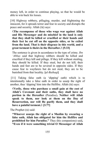 money left, in order to continue playing, so that he would be
able to win back his losses.
[10] Highway robbery, pillaging, murder, and frightening the
innocent, for it spreads terror and fear in society and disrupts the
peace and security. Allah () says:
  The recompense of those who wage war against Allah
  and His Messenger and do mischief in the land is only
  that they shall be killed or crucified or their hands and
  their feet be cut off on the opposite sides, or be exiled
  from the land. That is their disgrace in this world, and a
  great torment is theirs in the Hereafter. [5:33]
 The sentence is given in accordance to the type of crime. Ibn
 „Abbas said that highway robbers should be killed and
 crucified if they kill and pillage. If they kill without stealing,
 they should be killed. If they steal, but do not kill, their
 hands and feet are to be severed in opposite sides. If they
 cause fear to wayfarers but do not steal, they are to be
 banished from that locality. [al-Baihaqi]
 [11] Taking false oath (a „dipping' oath) which is to
intentionally take a false oath in order to usurp the right of
another, thus „dipping' him into the Hellfire. Allah () says:
  Verily, those who purchase a small gain at the cost of
  Allah‟s Covenant and their oaths, they shall have no
  portion in the Hereafter (Paradise). Neither will Allah
  speak to them, nor look at them on the Day of
  Resurrection, nor will He purify them, and they shall
  have a painful torment. [3:77]
The Prophet () said:
 “Whoever usurps the right of a Muslim by swearing a
 false oath, Allah has obligated for him the Hellfire and
 prohibited for him Paradise.” They (his companions) said,
 “Even if it were something trivial O Messenger of Allah

                                155
 
