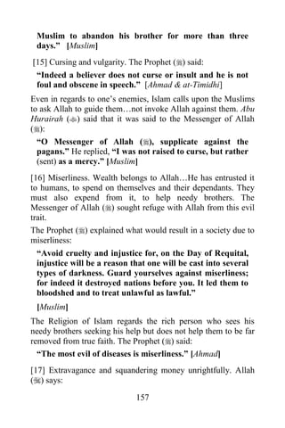 Muslim to abandon his brother for more than three
 days.” [Muslim]
[15] Cursing and vulgarity. The Prophet () said:
 “Indeed a believer does not curse or insult and he is not
 foul and obscene in speech.” [Ahmad & at-Timidhi]
Even in regards to one‟s enemies, Islam calls upon the Muslims
to ask Allah to guide them…not invoke Allah against them. Abu
Hurairah () said that it was said to the Messenger of Allah
():
  “O Messenger of Allah (), supplicate against the
  pagans.” He replied, “I was not raised to curse, but rather
  (sent) as a mercy.” [Muslim]
[16] Miserliness. Wealth belongs to Allah…He has entrusted it
to humans, to spend on themselves and their dependants. They
must also expend from it, to help needy brothers. The
Messenger of Allah () sought refuge with Allah from this evil
trait.
The Prophet () explained what would result in a society due to
miserliness:
  “Avoid cruelty and injustice for, on the Day of Requital,
  injustice will be a reason that one will be cast into several
  types of darkness. Guard yourselves against miserliness;
  for indeed it destroyed nations before you. It led them to
  bloodshed and to treat unlawful as lawful.”
 [Muslim]
The Religion of Islam regards the rich person who sees his
needy brothers seeking his help but does not help them to be far
removed from true faith. The Prophet () said:
  “The most evil of diseases is miserliness.” [Ahmad]
[17] Extravagance and squandering money unrightfully. Allah
() says:

                              157
 