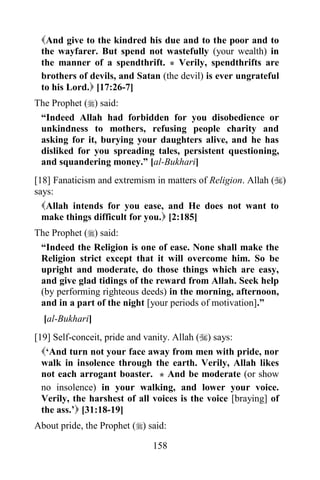 And give to the kindred his due and to the poor and to
 the wayfarer. But spend not wastefully (your wealth) in
 the manner of a spendthrift. * Verily, spendthrifts are
 brothers of devils, and Satan (the devil) is ever ungrateful
 to his Lord. [17:26-7]
The Prophet () said:
 “Indeed Allah had forbidden for you disobedience or
 unkindness to mothers, refusing people charity and
 asking for it, burying your daughters alive, and he has
 disliked for you spreading tales, persistent questioning,
 and squandering money.” [al-Bukhari]
[18] Fanaticism and extremism in matters of Religion. Allah ()
says:
  Allah intends for you ease, and He does not want to
  make things difficult for you. [2:185]
The Prophet () said:
 “Indeed the Religion is one of ease. None shall make the
 Religion strict except that it will overcome him. So be
 upright and moderate, do those things which are easy,
 and give glad tidings of the reward from Allah. Seek help
 (by performing righteous deeds) in the morning, afternoon,
 and in a part of the night [your periods of motivation].”
  [al-Bukhari]
[19] Self-conceit, pride and vanity. Allah () says:
  „And turn not your face away from men with pride, nor
  walk in insolence through the earth. Verily, Allah likes
  not each arrogant boaster. * And be moderate (or show
  no insolence) in your walking, and lower your voice.
  Verily, the harshest of all voices is the voice [braying] of
  the ass.‟ [31:18-19]
About pride, the Prophet () said:

                              158
 