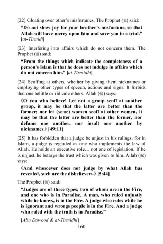 [22] Gloating over other‟s misfortunes. The Prophet () said:
  “Do not show joy for your brother‟s misfortune, so that
  Allah will have mercy upon him and save you in a trial.”
  [at-Tirmidi]
[23] Interfering into affairs which do not concern them. The
Prophet () said:
  “From the things which indicate the completeness of a
  person‟s Islam is that he does not indulge in affairs which
  do not concern him.” [at-Tirmidhi]
[24] Scoffing at others, whether by giving them nicknames or
employing other types of speech, actions and signs. It forbids
that one belittle or ridicule others. Allah () says:
  O you who believe! Let not a group scoff at another
  group, it may be that the latter are better than the
  former; nor let (some) women scoff at other women, it
  may be that the latter are better than the former, nor
  defame one another, nor insult one another by
  nicknames. [49:11]
[25] It has forbidden that a judge be unjust in his rulings, for in
Islam, a judge is regarded as one who implements the law of
Allah. He holds an executive role… not one of legislation. If he
is unjust, he betrays the trust which was given to him. Allah ()
says:
  And whosoever does not judge by what Allah has
  revealed, such are the disbelievers. [5:44]
The Prophet () said:
 “Judges are of three types; two of whom are in the Fire,
 and one who is in Paradise. A man, who ruled unjustly
 while he knows, is in the Fire. A judge who rules while he
 is ignorant and wrongs people is in the Fire. And a judge
 who ruled with the truth is in Paradise.”
 [Abu Dawood & at-Tirmidhi]
                          160
 