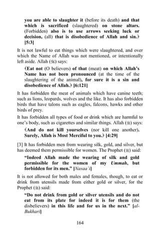 you are able to slaughter it (before its death) and that
   which is sacrificed (slaughtered) on stone altars.
   (Forbidden) also is to use arrows seeking luck or
   decision, (all) that is disobedience of Allah and sin.
   [5:3]
It is not lawful to eat things which were slaughtered, and over
which the Name of Allah was not mentioned, or intentionally
left aside. Allah () says:
     Eat not (O believers) of that (meat) on which Allah‟s
     Name has not been pronounced (at the time of the
     slaughtering of the animal), for sure it is a sin and
     disobedience of Allah. [6:121]
It has forbidden the meat of animals which have canine teeth;
such as lions, leopards, wolves and the like. It has also forbidden
birds that have talons such as eagles, falcons, hawks and other
birds of prey.
It has forbidden all types of food or drink which are harmful to
one‟s body, such as cigarettes and similar things. Allah () says:
    And do not kill yourselves (nor kill one another).
    Surely, Allah is Most Merciful to you. [4:29]
[3] It has forbidden men from wearing silk, gold, and silver, but
has deemed them permissible for women. The Prophet () said:
    “Indeed Allah made the wearing of silk and gold
    permissible for the women of my Ummah, but
    forbidden for its men.” [Nasaa`i]
It is not allowed for both males and females, though, to eat or
drink from utensils made from either gold or silver, for the
Prophet () said:
     “Do not drink from gold or silver utensils and do not
     eat from its plate for indeed it is for them (the
     disbelievers) in this life and for us in the next.” [al-
     Bukhari]

                               164
 