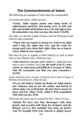The Commandments of Islam
The following are examples of what Islam has commanded:
[1] Justice and equity. Allah () says:
    Verily, Allah enjoins justice and doing deeds of
    righteousness perfectly, and giving (help) to kith and
    kin; and forbids all licentious acts, evil, and oppression,
    He admonishes you, that you may take heed. [16:90)
Abu Bakr () the first Caliph of Islam, said the following words
when he took command:
   “Those who you regard as strong are weak in my sight
   until I take the rights they owe, and the weak are
   strong until I give them their right. Obey me as long as
   I obey Allah in your regards…”
One must be just in regards to both relatives as well as those
who are not related to him. Allah () says:
   And whenever you give your word [i.e. judge between
   men or give evidence, etc.], say the truth even if a near
   relative is concerned, and fulfill the Covenant of Allah,
   This He commands you that you may remember.
   [6:152]
Justice should be shown in times of pleasure and in times of anger, to
Muslims and disbelievers. Allah () says:
    O you who believe! Stand out firmly for Allah and be
    just witnesses and let not the enmity and hatred of
    others make you avoid justice. Be just: that is nearer to
    piety, and fear Allah. Verily, Allah is Well Acquainted
    with what you do. [5:8]
Allah states that justice may be imposed by force. Allah () says:
    Indeed We have sent Our Messengers with clear
    proofs, and revealed with them the Scripture and the
    Balance [justice] that mankind may keep up justice.
    And We brought forth iron wherein is mighty power
                            165
 