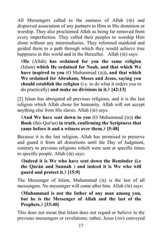 All Messengers called to the oneness of Allah () and
disproved association of any partners to Him in His dominion or
worship. They also proclaimed Allah as being far removed from
every imperfection. They called their peoples to worship Him
alone without any intermediaries. They reformed mankind and
guided them to a path through which they would achieve true
happiness in this world and in the Hereafter. Allah () says:
  He (Allah) has ordained for you the same religion
  (Islam) which He ordained for Noah, and that which We
  have inspired to you (O Muhammad ()), and that which
  We ordained for Abraham, Moses and Jesus, saying you
  should establish the religion (i.e. to do what it orders you to
  do practically) and make no divisions in it. [42:13]
[2] Islam has abrogated all previous religions, and it is the last
religion which Allah chose for humanity. Allah will not accept
anything else from His slaves. Allah () says:
  And We have sent down to you (O Muhammad ()) the
  Book (this Qur'an) in truth, confirming the Scriptures that
  came before it and a witness over them. [5:48]
Because it is the last religion, Allah has promised to preserve
and guard it from all distortions until the Day of Judgment,
contrary to previous religions which were sent at specific times
to specific people. Allah () says:
  Indeed it is We who have sent down the Reminder (i.e
  the Qurán and Sunnah ) and indeed it is We who will
  guard and protect it. [15:9]
The Messenger of Islam, Muhammad () is the last of all
messengers. No messenger will come after him. Allah () says:
 Muhammad is not the father of any man among you,
 but he is the Messenger of Allah and the last of the
 Prophets. [33:40]
This does not mean that Islam does not regard or believe in the
previous messengers or revelations; rather, Jesus () conveyed
                               17
 