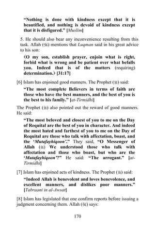 “Nothing is done with kindness except that it is
   beautified, and nothing is devoid of kindness except
   that it is disfigured.” [Muslim]
 5. He should also bear any inconvenience resulting from this
 task. Allah () mentions that Luqman said in his great advice
 to his son:
   O my son, establish prayer, enjoin what is right,
   forbid what is wrong and be patient over what befalls
   you. Indeed that is of the matters (requiring)
   determination. [31:17]
[6] Islam has enjoined good manners. The Prophet () said:
    “The most complete Believers in terms of faith are
    those who have the best manners, and the best of you is
    the best to his family.” [at-Tirmidhi]
The Prophet () also pointed out the reward of good manners.
He said:
   “The most beloved and closest of you to me on the Day
   of Requital are the best of you in character. And indeed
   the most hated and farthest of you to me on the Day of
   Requital are those who talk with affectation, boast, and
   the „Mutafayhiqoon‟.” They said, “O Messenger of
   Allah () We understood those who talk with
   affectation and those who boast, but who are the
   „Mutafayhiqoon‟?” He said: “The arrogant.” [at-
   Tirmidhi]
[7] Islam has enjoined acts of kindness. The Prophet () said:
   “Indeed Allah is benevolent and loves benevolence, and
   excellent manners, and dislikes poor manners.”
   [Tabraani in al-Awsat]
[8] Islam has legislated that one confirm reports before issuing a
judgment concerning them. Allah () says:

                               170
 