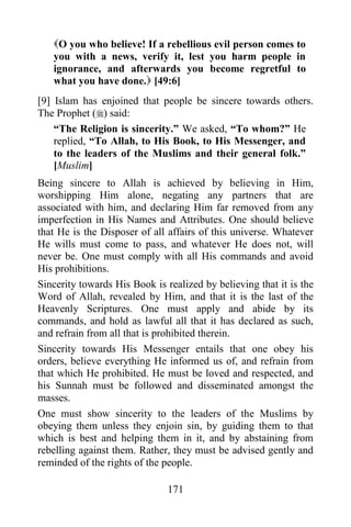 O you who believe! If a rebellious evil person comes to
   you with a news, verify it, lest you harm people in
   ignorance, and afterwards you become regretful to
   what you have done. [49:6]
[9] Islam has enjoined that people be sincere towards others.
The Prophet () said:
    “The Religion is sincerity.” We asked, “To whom?” He
    replied, “To Allah, to His Book, to His Messenger, and
    to the leaders of the Muslims and their general folk.”
    [Muslim]
Being sincere to Allah is achieved by believing in Him,
worshipping Him alone, negating any partners that are
associated with him, and declaring Him far removed from any
imperfection in His Names and Attributes. One should believe
that He is the Disposer of all affairs of this universe. Whatever
He wills must come to pass, and whatever He does not, will
never be. One must comply with all His commands and avoid
His prohibitions.
Sincerity towards His Book is realized by believing that it is the
Word of Allah, revealed by Him, and that it is the last of the
Heavenly Scriptures. One must apply and abide by its
commands, and hold as lawful all that it has declared as such,
and refrain from all that is prohibited therein.
Sincerity towards His Messenger entails that one obey his
orders, believe everything He informed us of, and refrain from
that which He prohibited. He must be loved and respected, and
his Sunnah must be followed and disseminated amongst the
masses.
One must show sincerity to the leaders of the Muslims by
obeying them unless they enjoin sin, by guiding them to that
which is best and helping them in it, and by abstaining from
rebelling against them. Rather, they must be advised gently and
reminded of the rights of the people.

                               171
 