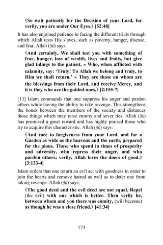 So wait patiently for the Decision of your Lord, for
   verily, you are under Our Eyes. [52:48]
It has also enjoined patience in facing the different trials through
which Allah tests His slaves, such as poverty, hunger, disease,
and fear. Allah () says:
    And certainly, We shall test you with something of
    fear, hunger, loss of wealth, lives and fruits, but give
    glad tidings to the patient. * Who, when afflicted with
    calamity, say: „Truly! To Allah we belong and truly, to
    Him we shall return.‟ * They are those on whom are
    the blessings from their Lord, and receive Mercy, and
    it is they who are the guided-ones. [2:155-7]
[13] Islam commands that one suppress his anger and pardon
others while having the ability to take revenge. This strengthens
the bonds between the members of the society and distances
those things which may raise enmity and sever ties. Allah ()
has promised a great reward and has highly praised those who
try to acquire this characteristic. Allah () says:
     And race to forgiveness from your Lord, and for a
     Garden as wide as the heavens and the earth, prepared
     for the pious. Those who spend in times of prosperity
     and adversity, who repress their anger, and who
     pardon others; verily, Allah loves the doers of good.
     [3:133-4]
Islam orders that one return an evil act with goodness in order to
join the hearts and remove hatred as well as to deter one from
taking revenge. Allah () says:
    The good deed and the evil deed are not equal. Repel
    (the evil) with one which is better. Then verily he,
    between whom and you there was enmity, (will become)
    as though he was a close friend. [41:34]



                                173
 