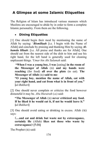 A Glimpse at some Islamic Etiquettes

The Religion of Islam has introduced various manners which
Muslims are encouraged to abide by in order to form a complete
Islamic personality. From them are the following.

      Dining Etiquettes
[1] One should begin their meal by mentioning the name of
Allah by saying: „Bismillaah [i.e. I begin with the Name of
Allah] and conclude by praising and thanking Him by saying Al-
hamdu lillaah: [i.e. All praise and thanks are for Allah]. One
should eat from the nearest side of the dish to him and use his
right hand, for the left hand is generally used for cleaning
unpleasant things. 'Umar bin Abi Salamah said:
     “When I was a young boy, I was [eating] in the room of
    the Messenger of Allah () and my hands were
    reaching (for food) all over the plate (to eat). The
    Messenger of Allah () said to me:
    “O young boy, mention the name of Allah, eat with
    your right hand, and eat from what is in front of you.”
    [al-Bukhari]
[2] One should never complain or criticize the food however
distasteful it may be. Abu Hurairah () said:
    “The Messenger of Allah () never criticized any food.
    If he liked it he would eat it, if not he would leave it.”
    [al-Bukhari]
[3] One should avoid eating or drinking in excess. Allah ()
says:
    …and eat and drink but waste not by extravagance,
    certainly He (Allah) likes not those who waste by
    extravagance [7:31]
The Prophet () said:
                             174
 
