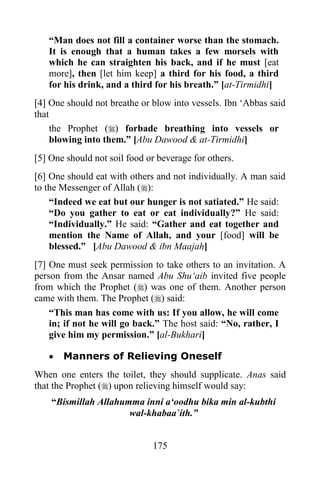 “Man does not fill a container worse than the stomach.
   It is enough that a human takes a few morsels with
   which he can straighten his back, and if he must [eat
   more], then [let him keep] a third for his food, a third
   for his drink, and a third for his breath.” [at-Tirmidhi]
[4] One should not breathe or blow into vessels. Ibn „Abbas said
that
     the Prophet () forbade breathing into vessels or
     blowing into them.” [Abu Dawood & at-Tirmidhi]
[5] One should not soil food or beverage for others.
[6] One should eat with others and not individually. A man said
to the Messenger of Allah ():
    “Indeed we eat but our hunger is not satiated.” He said:
    “Do you gather to eat or eat individually?” He said:
    “Individually.” He said: “Gather and eat together and
    mention the Name of Allah, and your [food] will be
    blessed.” [Abu Dawood & ibn Maajah]
[7] One must seek permission to take others to an invitation. A
person from the Ansar named Abu Shu„aib invited five people
from which the Prophet () was one of them. Another person
came with them. The Prophet () said:
    “This man has come with us: If you allow, he will come
    in; if not he will go back.” The host said: “No, rather, I
    give him my permission.” [al-Bukhari]

      Manners of Relieving Oneself
When one enters the toilet, they should supplicate. Anas said
that the Prophet () upon relieving himself would say:
    “Bismillah Allahumma inni a„oodhu bika min al-kubthi
                      wal-khabaa`ith.”


                              175
 