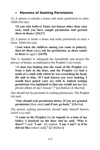    Manners of Seeking Permission
[1] A person is outside a house and seeks permission to enter.
Allah () says:
    O you who believe! Enter not houses other than your
    own, until you have sought permission and greeted
    those in them, [24:27]
[2] A person is inside a house and seeks permission to enter a
room. Allah () says:
    And when the children among you come to puberty,
    then let them (also) ask for permission, as those senior
    to them (in age). [24:59]
This is intended to safeguard the households and protect the
privacy of homes, as indicated in the Prophet‟s () words:
    “A man was looking into the room of the Prophet ()
    from a hole in the door, and the Prophet () had a
    tooth of a comb with which he was scratching his head.
    He said to him, „If I had known you were looking, I
    would have poked your eye with it. Indeed seeking
    permission was legislated so that one would not see [the
    private affairs of one‟s house] ‟.” [al-Bukhari & Muslim]
One should not be persistent in seeking permission. The Prophet
() said:
   “One should seek permission thrice. If you are granted
   permission [then enter] and if not, go back.” [Muslim]
The person seeking permission should make himself known.
Jaabir () said:
   “I came to the Prophet () in regards to a loan of my
   father. I knocked on the door and he said, „Who is
   there?„ I said: „I am„ He replied, „I am, I am!!„ as if he
   did not like [what I said].” [al-Bukhari]


                             177
 