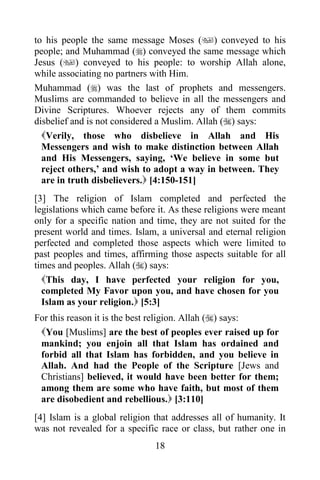 to his people the same message Moses () conveyed to his
people; and Muhammad () conveyed the same message which
Jesus () conveyed to his people: to worship Allah alone,
while associating no partners with Him.
Muhammad () was the last of prophets and messengers.
Muslims are commanded to believe in all the messengers and
Divine Scriptures. Whoever rejects any of them commits
disbelief and is not considered a Muslim. Allah () says:
  Verily, those who disbelieve in Allah and His
  Messengers and wish to make distinction between Allah
  and His Messengers, saying, „We believe in some but
  reject others,‟ and wish to adopt a way in between. They
  are in truth disbelievers. [4:150-151]
[3] The religion of Islam completed and perfected the
legislations which came before it. As these religions were meant
only for a specific nation and time, they are not suited for the
present world and times. Islam, a universal and eternal religion
perfected and completed those aspects which were limited to
past peoples and times, affirming those aspects suitable for all
times and peoples. Allah () says:
  This day, I have perfected your religion for you,
  completed My Favor upon you, and have chosen for you
  Islam as your religion. [5:3]
For this reason it is the best religion. Allah () says:
 You [Muslims] are the best of peoples ever raised up for
 mankind; you enjoin all that Islam has ordained and
 forbid all that Islam has forbidden, and you believe in
 Allah. And had the People of the Scripture [Jews and
 Christians] believed, it would have been better for them;
 among them are some who have faith, but most of them
 are disobedient and rebellious. [3:110]
[4] Islam is a global religion that addresses all of humanity. It
was not revealed for a specific race or class, but rather one in
                               18
 