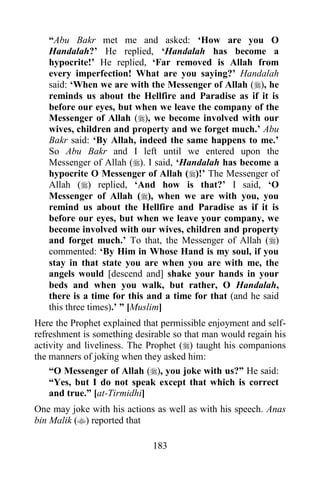 “Abu Bakr met me and asked: „How are you O
   Handalah?‟ He replied, „Handalah has become a
   hypocrite!‟ He replied, „Far removed is Allah from
   every imperfection! What are you saying?‟ Handalah
   said: „When we are with the Messenger of Allah (), he
   reminds us about the Hellfire and Paradise as if it is
   before our eyes, but when we leave the company of the
   Messenger of Allah (), we become involved with our
   wives, children and property and we forget much.‟ Abu
   Bakr said: „By Allah, indeed the same happens to me.‟
   So Abu Bakr and I left until we entered upon the
   Messenger of Allah (). I said, „Handalah has become a
   hypocrite O Messenger of Allah ()!‟ The Messenger of
   Allah () replied, „And how is that?‟ I said, „O
   Messenger of Allah (), when we are with you, you
   remind us about the Hellfire and Paradise as if it is
   before our eyes, but when we leave your company, we
   become involved with our wives, children and property
   and forget much.‟ To that, the Messenger of Allah ()
   commented: „By Him in Whose Hand is my soul, if you
   stay in that state you are when you are with me, the
   angels would [descend and] shake your hands in your
   beds and when you walk, but rather, O Handalah,
   there is a time for this and a time for that (and he said
   this three times).‟ ” [Muslim]
Here the Prophet explained that permissible enjoyment and self-
refreshment is something desirable so that man would regain his
activity and liveliness. The Prophet () taught his companions
the manners of joking when they asked him:
    “O Messenger of Allah (), you joke with us?” He said:
    “Yes, but I do not speak except that which is correct
    and true.” [at-Tirmidhi]
One may joke with his actions as well as with his speech. Anas
bin Malik () reported that

                             183
 