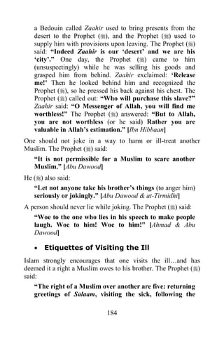a Bedouin called Zaahir used to bring presents from the
   desert to the Prophet (), and the Prophet () used to
   supply him with provisions upon leaving. The Prophet ()
   said: “Indeed Zaahir is our „desert‟ and we are his
   „city‟.” One day, the Prophet () came to him
   (unsuspectingly) while he was selling his goods and
   grasped him from behind. Zaahir exclaimed: „Release
   me!‟ Then he looked behind him and recognized the
   Prophet (), so he pressed his back against his chest. The
   Prophet () called out: “Who will purchase this slave?”
   Zaahir said: “O Messenger of Allah, you will find me
   worthless!” The Prophet () answered: “But to Allah,
   you are not worthless (or he said) Rather you are
   valuable in Allah‟s estimation.” [Ibn Hibbaan]
One should not joke in a way to harm or ill-treat another
Muslim. The Prophet () said:
   “It is not permissible for a Muslim to scare another
   Muslim.” [Abu Dawood]
He () also said:
   “Let not anyone take his brother‟s things (to anger him)
   seriously or jokingly.” [Abu Dawood & at-Tirmidhi]
A person should never lie while joking. The Prophet () said:
   “Woe to the one who lies in his speech to make people
   laugh. Woe to him! Woe to him!” [Ahmad & Abu
   Dawood]

      Etiquettes of Visiting the Ill
Islam strongly encourages that one visits the ill…and has
deemed it a right a Muslim owes to his brother. The Prophet ()
said:
    “The right of a Muslim over another are five: returning
    greetings of Salaam, visiting the sick, following the

                             184
 