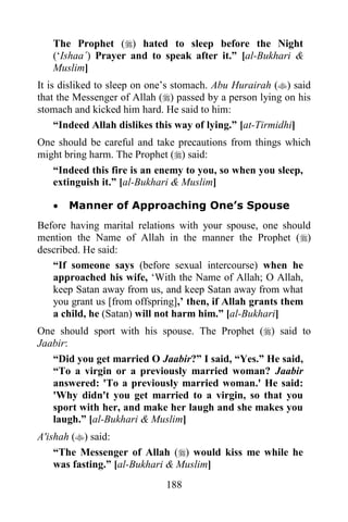 The Prophet () hated to sleep before the Night
   („Ishaa´) Prayer and to speak after it.” [al-Bukhari &
   Muslim]
It is disliked to sleep on one‟s stomach. Abu Hurairah () said
that the Messenger of Allah () passed by a person lying on his
stomach and kicked him hard. He said to him:
     “Indeed Allah dislikes this way of lying.” [at-Tirmidhi]
One should be careful and take precautions from things which
might bring harm. The Prophet () said:
   “Indeed this fire is an enemy to you, so when you sleep,
   extinguish it.” [al-Bukhari & Muslim]

      Manner of Approaching One’s Spouse
Before having marital relations with your spouse, one should
mention the Name of Allah in the manner the Prophet ()
described. He said:
   “If someone says (before sexual intercourse) when he
   approached his wife, „With the Name of Allah; O Allah,
   keep Satan away from us, and keep Satan away from what
   you grant us [from offspring],‟ then, if Allah grants them
   a child, he (Satan) will not harm him.” [al-Bukhari]
One should sport with his spouse. The Prophet () said to
Jaabir:
   “Did you get married O Jaabir?” I said, “Yes.” He said,
   “To a virgin or a previously married woman? Jaabir
   answered: 'To a previously married woman.' He said:
   'Why didn't you get married to a virgin, so that you
   sport with her, and make her laugh and she makes you
   laugh.” [al-Bukhari & Muslim]
A'ishah () said:
    “The Messenger of Allah () would kiss me while he
    was fasting.” [al-Bukhari & Muslim]
                             188
 