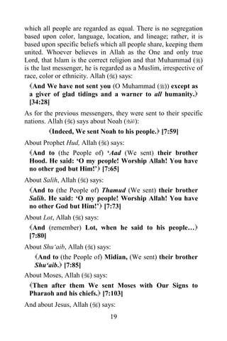 which all people are regarded as equal. There is no segregation
based upon color, language, location, and lineage; rather, it is
based upon specific beliefs which all people share, keeping them
united. Whoever believes in Allah as the One and only true
Lord, that Islam is the correct religion and that Muhammad ()
is the last messenger, he is regarded as a Muslim, irrespective of
race, color or ethnicity. Allah () says:
  And We have not sent you (O Muhammad ()) except as
  a giver of glad tidings and a warner to all humanity.
  [34:28]
As for the previous messengers, they were sent to their specific
nations. Allah () says about Noah ():
         Indeed, We sent Noah to his people. [7:59]
About Prophet Hud, Allah () says:
 And to (the People of) „Aad (We sent) their brother
 Hood. He said: „O my people! Worship Allah! You have
 no other god but Him!‟ [7:65]
About Salih, Allah () says:
 And to (the People of) Thamud (We sent) their brother
 Salih. He said: „O my people! Worship Allah! You have
 no other God but Him!‟ [7:73]
About Lot, Allah () says:
 And (remember) Lot, when he said to his people…
 [7:80]
About Shu„aib, Allah () says:
   And to (the People of) Midian, (We sent) their brother
   Shu„aib. [7:85]
About Moses, Allah () says:
 Then after them We sent Moses with Our Signs to
 Pharaoh and his chiefs. [7:103]
And about Jesus, Allah () says:
                               19
 