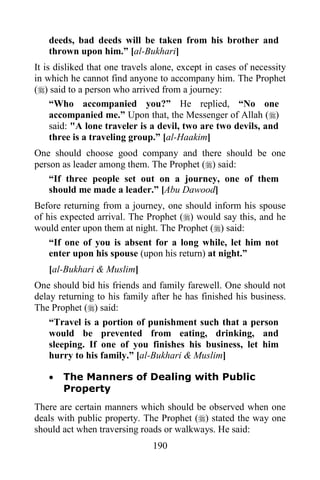 deeds, bad deeds will be taken from his brother and
   thrown upon him.” [al-Bukhari]
It is disliked that one travels alone, except in cases of necessity
in which he cannot find anyone to accompany him. The Prophet
() said to a person who arrived from a journey:
     “Who accompanied you?” He replied, “No one
     accompanied me.” Upon that, the Messenger of Allah ()
     said: "A lone traveler is a devil, two are two devils, and
     three is a traveling group.” [al-Haakim]
One should choose good company and there should be one
person as leader among them. The Prophet () said:
    “If three people set out on a journey, one of them
    should me made a leader.” [Abu Dawood]
Before returning from a journey, one should inform his spouse
of his expected arrival. The Prophet () would say this, and he
would enter upon them at night. The Prophet () said:
    “If one of you is absent for a long while, let him not
    enter upon his spouse (upon his return) at night.”
   [al-Bukhari & Muslim]
One should bid his friends and family farewell. One should not
delay returning to his family after he has finished his business.
The Prophet () said:
    “Travel is a portion of punishment such that a person
    would be prevented from eating, drinking, and
    sleeping. If one of you finishes his business, let him
    hurry to his family.” [al-Bukhari & Muslim]

      The Manners of Dealing with Public
       Property
There are certain manners which should be observed when one
deals with public property. The Prophet () stated the way one
should act when traversing roads or walkways. He said:
                               190
 