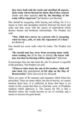 they have both told the truth and clarified all aspects,
   their trade will be blessed for them. But if they conceal
   (faults and other aspects) and lie, the blessings of the
   trade will be wiped out.” [al-Bukhari and Muslim]
One should be easygoing while buying and selling, for it is a
means to form and strengthen relations between the buyer and
seller and does away with the causes of materialism which
destroy human and brotherly relationships. The Prophet ()
said:
    “May Allah have mercy on a person who is easygoing
    when he buys, sells, or asks the repayment of a loan.”
    [al-Bukhari]
One should not swear oaths when he trades. The Prophet ()
said:
    “Be careful and stay away from swearing many oaths
    when trading, for [if he does so falsely] the buyer will
    buy, but then its blessing will be wiped out.” [Muslim]
It encourages that one take back the sale if a person is regretful
of the purchase. The Prophet () said:
    “Whoever takes back the sale of his brother, Allah will
    take back [the punishment] of his slips on the Day of
    Resurrection.” [Abu Dawood & ibn Maajah]
These are some of the manners and etiquettes which Islam has
prescribed. There are many others, but due to brevity, we cannot
mention them here. It is sufficient to know that there is no
matter in life, except that there is a Qur'anic verse, or Prophetic
tradition which addresses it. The reason for this is that a
Muslim's entire life would become an act of worship, and a
means to increase his good deeds.




                               193
 
